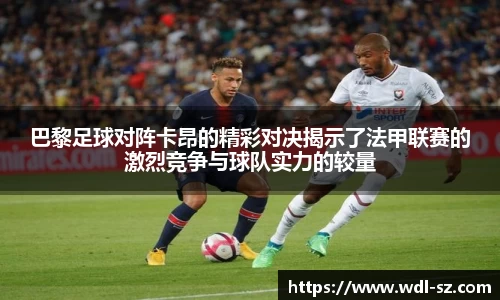 巴黎足球对阵卡昂的精彩对决揭示了法甲联赛的激烈竞争与球队实力的较量